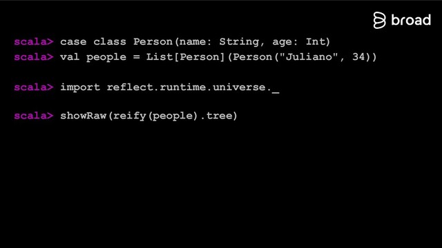scala> case class Person(name: String, age: Int)
scala> val people = List[Person](Person("Juliano", 34))
scala> import reflect.runtime.universe._
scala> showRaw(reify(people).tree)
