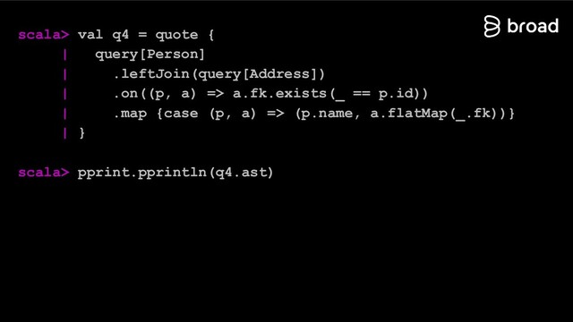 scala> val q4 = quote {
| query[Person]
| .leftJoin(query[Address])
| .on((p, a) => a.fk.exists(_ == p.id))
| .map {case (p, a) => (p.name, a.flatMap(_.fk))}
| }
scala> pprint.pprintln(q4.ast)

