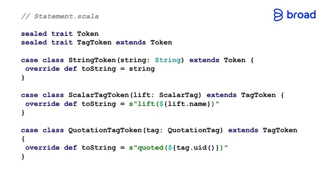 // Statement.scala
sealed trait Token
sealed trait TagToken extends Token
case class StringToken(string: String) extends Token {
override def toString = string
}
case class ScalarTagToken(lift: ScalarTag) extends TagToken {
override def toString = s"lift(${lift.name})"
}
case class QuotationTagToken(tag: QuotationTag) extends TagToken
{
override def toString = s"quoted(${tag.uid()})"
}
