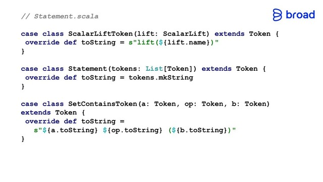 // Statement.scala
case class ScalarLiftToken(lift: ScalarLift) extends Token {
override def toString = s"lift(${lift.name})"
}
case class Statement(tokens: List[Token]) extends Token {
override def toString = tokens.mkString
}
case class SetContainsToken(a: Token, op: Token, b: Token)
extends Token {
override def toString =
s"${a.toString} ${op.toString} (${b.toString})"
}
