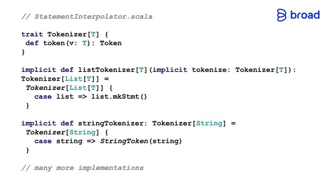 // StatementInterpolator.scala
trait Tokenizer[T] {
def token(v: T): Token
}
implicit def listTokenizer[T](implicit tokenize: Tokenizer[T]):
Tokenizer[List[T]] =
Tokenizer[List[T]] {
case list => list.mkStmt()
}
implicit def stringTokenizer: Tokenizer[String] =
Tokenizer[String] {
case string => StringToken(string)
}
// many more implementations
