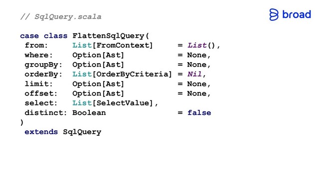 // SqlQuery.scala
case class FlattenSqlQuery(
from: List[FromContext] = List(),
where: Option[Ast] = None,
groupBy: Option[Ast] = None,
orderBy: List[OrderByCriteria] = Nil,
limit: Option[Ast] = None,
offset: Option[Ast] = None,
select: List[SelectValue],
distinct: Boolean = false
)
extends SqlQuery
