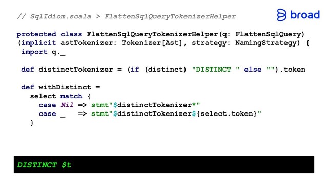 // SqlIdiom.scala > FlattenSqlQueryTokenizerHelper
protected class FlattenSqlQueryTokenizerHelper(q: FlattenSqlQuery)
(implicit astTokenizer: Tokenizer[Ast], strategy: NamingStrategy) {
import q._
def distinctTokenizer = (if (distinct) "DISTINCT " else "").token
def withDistinct =
select match {
case Nil => stmt"$distinctTokenizer*"
case _ => stmt"$distinctTokenizer${select.token}"
}
DISTINCT $t

