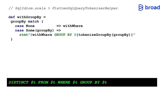 // SqlIdiom.scala > FlattenSqlQueryTokenizerHelper
def withGroupBy =
groupBy match {
case None => withWhere
case Some(groupBy) =>
stmt"$withWhere GROUP BY ${tokenizeGroupBy(groupBy)}"
}
DISTINCT $t FROM $t WHERE $t GROUP BY $t

