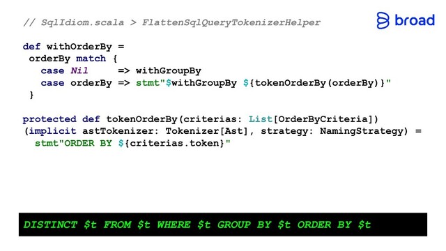 // SqlIdiom.scala > FlattenSqlQueryTokenizerHelper
def withOrderBy =
orderBy match {
case Nil => withGroupBy
case orderBy => stmt"$withGroupBy ${tokenOrderBy(orderBy)}"
}
protected def tokenOrderBy(criterias: List[OrderByCriteria])
(implicit astTokenizer: Tokenizer[Ast], strategy: NamingStrategy) =
stmt"ORDER BY ${criterias.token}"
DISTINCT $t FROM $t WHERE $t GROUP BY $t ORDER BY $t
