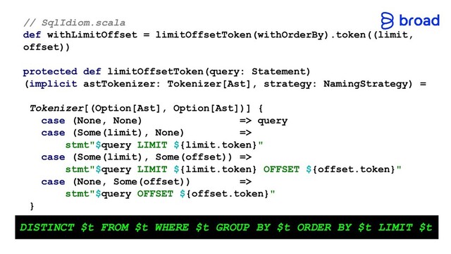 // SqlIdiom.scala
def withLimitOffset = limitOffsetToken(withOrderBy).token((limit,
offset))
protected def limitOffsetToken(query: Statement)
(implicit astTokenizer: Tokenizer[Ast], strategy: NamingStrategy) =
Tokenizer[(Option[Ast], Option[Ast])] {
case (None, None) => query
case (Some(limit), None) =>
stmt"$query LIMIT ${limit.token}"
case (Some(limit), Some(offset)) =>
stmt"$query LIMIT ${limit.token} OFFSET ${offset.token}"
case (None, Some(offset)) =>
stmt"$query OFFSET ${offset.token}"
}
DISTINCT $t FROM $t WHERE $t GROUP BY $t ORDER BY $t LIMIT $t
