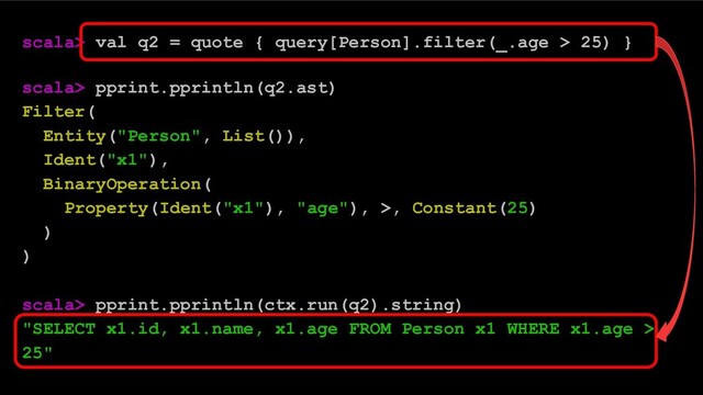 scala> val q2 = quote { query[Person].filter(_.age > 25) }
scala> pprint.pprintln(q2.ast)
Filter(
Entity("Person", List()),
Ident("x1"),
BinaryOperation(
Property(Ident("x1"), "age"), >, Constant(25)
)
)
scala> pprint.pprintln(ctx.run(q2).string)
"SELECT x1.id, x1.name, x1.age FROM Person x1 WHERE x1.age >
25"
