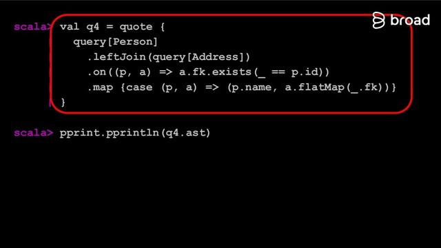 scala> val q4 = quote {
| query[Person]
| .leftJoin(query[Address])
| .on((p, a) => a.fk.exists(_ == p.id))
| .map {case (p, a) => (p.name, a.flatMap(_.fk))}
| }
scala> pprint.pprintln(q4.ast)
