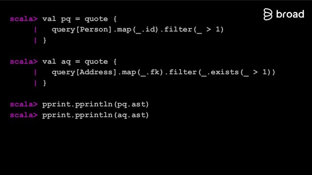 scala> val pq = quote {
| query[Person].map(_.id).filter(_ > 1)
| }
scala> val aq = quote {
| query[Address].map(_.fk).filter(_.exists(_ > 1))
| }
scala> pprint.pprintln(pq.ast)
scala> pprint.pprintln(aq.ast)
