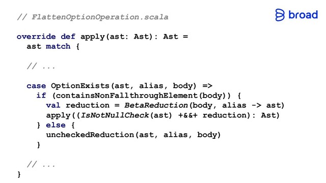 // FlattenOptionOperation.scala
override def apply(ast: Ast): Ast =
ast match {
// ...
case OptionExists(ast, alias, body) =>
if (containsNonFallthroughElement(body)) {
val reduction = BetaReduction(body, alias -> ast)
apply((IsNotNullCheck(ast) +&&+ reduction): Ast)
} else {
uncheckedReduction(ast, alias, body)
}
// ...
}
