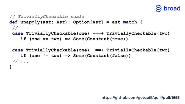 // TriviallyCheckable.scala
def unapply(ast: Ast): Option[Ast] = ast match {
// ...
case TriviallyCheckable(one) +==+ TriviallyCheckable(two)
if (one == two) => Some(Constant(true))
case TriviallyCheckable(one) +==+ TriviallyCheckable(two)
if (one != two) => Some(Constant(false))
// ...
}
https://github.com/getquill/quill/pull/1693
