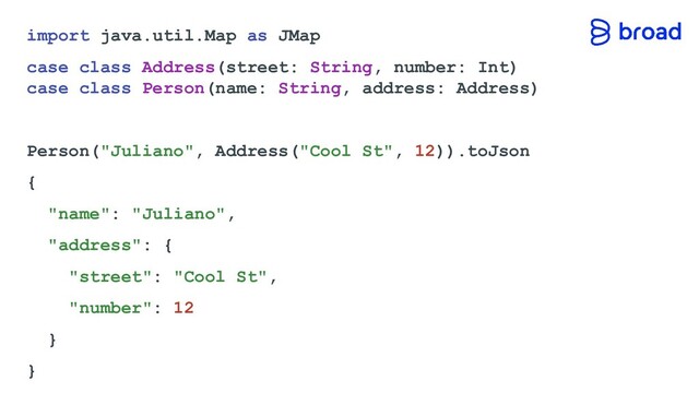 import java.util.Map as JMap
case class Address(street: String, number: Int)
case class Person(name: String, address: Address)
Person("Juliano", Address("Cool St", 12)).toJson
{
"name": "Juliano",
"address": {
"street": "Cool St",
"number": 12
}
}
