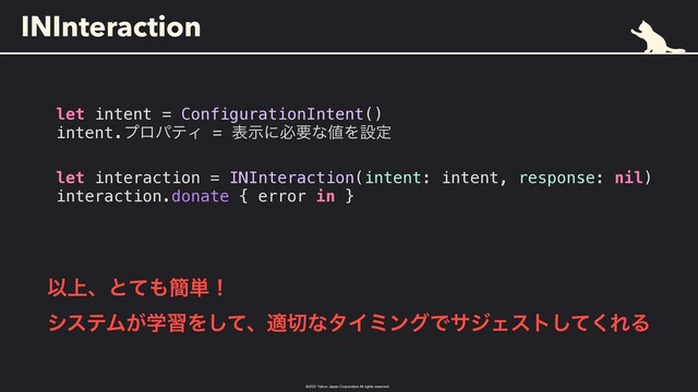 ©︎
2021 Yahoo Japan Corporation All rights reserved.
INInteraction
let intent = ConfigurationIntent()


intent.ϓϩύςΟ = දࣔʹඞཁͳ஋Λઃఆ


let interaction = INInteraction(intent: intent, response: nil)


interaction.donate { error in }
Ҏ্ɺͱͯ΋؆୯ʂ
 
γεςϜֶ͕शΛͯ͠ɺద੾ͳλΠϛϯάͰαδΣετͯ͘͠ΕΔ
