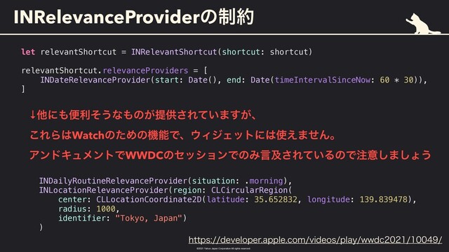 ©︎
2021 Yahoo Japan Corporation All rights reserved.
INRelevanceProviderͷ੍໿
let relevantShortcut = INRelevantShortcut(shortcut: shortcut)


relevantShortcut.relevanceProviders = [


INDateRelevanceProvider(start: Date(), end: Date(timeIntervalSinceNow: 60 * 30)),


]
↓ଞʹ΋ศརͦ͏ͳ΋ͷ͕ఏڙ͞Ε͍ͯ·͕͢ɺ
 
͜ΕΒ͸WatchͷͨΊͷػೳͰɺ΢ΟδΣοτʹ͸࢖͑·ͤΜɻ
 
ΞϯυΩϡϝϯτͰWWDCͷηογϣϯͰͷΈݴٴ͞Ε͍ͯΔͷͰ஫ҙ͠·͠ΐ͏
INDailyRoutineRelevanceProvider(situation: .morning),


INLocationRelevanceProvider(region: CLCircularRegion(


center: CLLocationCoordinate2D(latitude: 35.652832, longitude: 139.839478),


radius: 1000,


identifier: "Tokyo, Japan")


)
IUUQTEFWFMPQFSBQQMFDPNWJEFPTQMBZXXED
