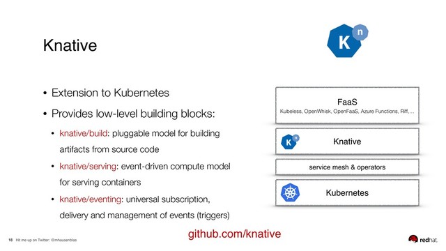 Hit me up on Twitter: @mhausenblas
18
• Extension to Kubernetes
• Provides low-level building blocks:
• knative/build: pluggable model for building
artifacts from source code
• knative/serving: event-driven compute model
for serving containers
• knative/eventing: universal subscription,
delivery and management of events (triggers)
Knative
Kubernetes
service mesh & operators
Knative
FaaS
Kubeless, OpenWhisk, OpenFaaS, Azure Functions, Riff,…
github.com/knative
