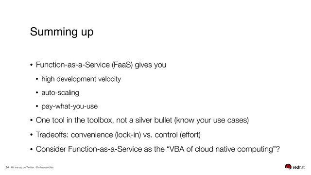 Hit me up on Twitter: @mhausenblas
34
• Function-as-a-Service (FaaS) gives you
• high development velocity
• auto-scaling
• pay-what-you-use
• One tool in the toolbox, not a silver bullet (know your use cases)
• Tradeoffs: convenience (lock-in) vs. control (effort)
• Consider Function-as-a-Service as the “VBA of cloud native computing”?
Summing up
