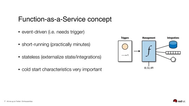 Hit me up on Twitter: @mhausenblas
7
Function-as-a-Service concept
• event-driven (i.e. needs trigger)
• short-running (practically minutes)
• stateless (externalize state/integrations)
• cold start characteristics very important
