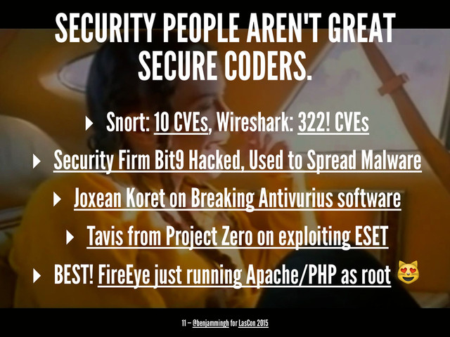 SECURITY PEOPLE AREN'T GREAT
SECURE CODERS.
▸ Snort: 10 CVEs, Wireshark: 322! CVEs
▸ Security Firm Bit9 Hacked, Used to Spread Malware
▸ Joxean Koret on Breaking Antivurius software
▸ Tavis from Project Zero on exploiting ESET
▸ BEST! FireEye just running Apache/PHP as root !
11 — @benjammingh for LasCon 2015

