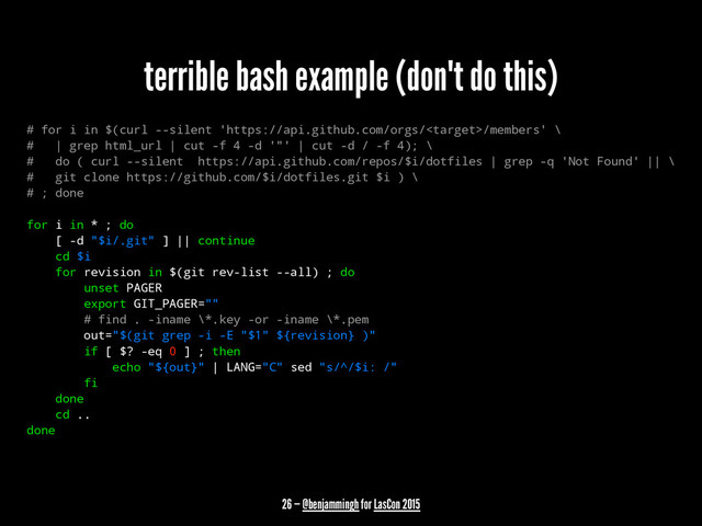 terrible bash example (don't do this)
# for i in $(curl --silent 'https://api.github.com/orgs//members' \
# | grep html_url | cut -f 4 -d '"' | cut -d / -f 4); \
# do ( curl --silent https://api.github.com/repos/$i/dotfiles | grep -q 'Not Found' || \
# git clone https://github.com/$i/dotfiles.git $i ) \
# ; done
for i in * ; do
[ -d "$i/.git" ] || continue
cd $i
for revision in $(git rev-list --all) ; do
unset PAGER
export GIT_PAGER=""
# find . -iname \*.key -or -iname \*.pem
out="$(git grep -i -E "$1" ${revision} )"
if [ $? -eq 0 ] ; then
echo "${out}" | LANG="C" sed "s/^/$i: /"
fi
done
cd ..
done
26 — @benjammingh for LasCon 2015
