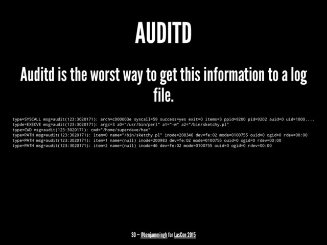 AUDITD
Auditd is the worst way to get this information to a log
file.
type=SYSCALL msg=audit(123:3020171): arch=c000003e syscall=59 success=yes exit=0 items=3 ppid=9200 pid=9202 auid=0 uid=1000....
typde=EXECVE msg=audit(123:3020171): argc=3 a0="/usr/bin/perl" a1="-w" a2="/bin/sketchy.pl"
type=CWD msg=audit(123:3020171): cwd="/home/superdave/hax"
type=PATH msg=audit(123:3020171): item=0 name="/bin/sketchy.pl" inode=208346 dev=fe:02 mode=0100755 ouid=0 ogid=0 rdev=00:00
type=PATH msg=audit(123:3020171): item=1 name=(null) inode=200983 dev=fe:02 mode=0100755 ouid=0 ogid=0 rdev=00:00
type=PATH msg=audit(123:3020171): item=2 name=(null) inode=46 dev=fe:02 mode=0100755 ouid=0 ogid=0 rdev=00:00
30 — @benjammingh for LasCon 2015
