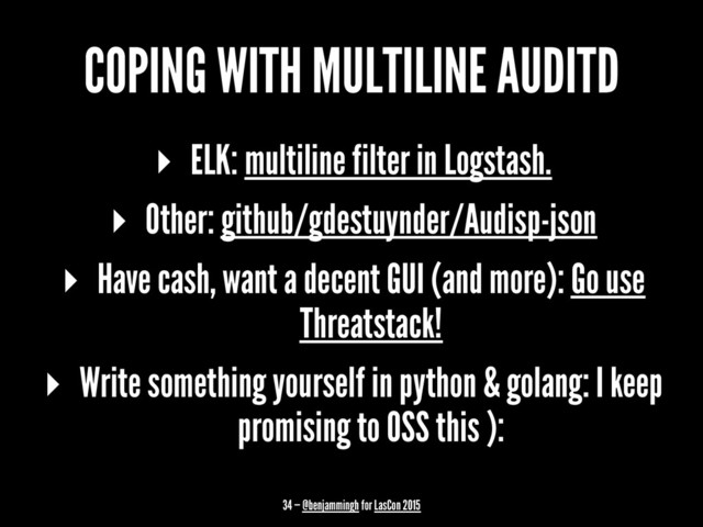 COPING WITH MULTILINE AUDITD
▸ ELK: multiline filter in Logstash.
▸ Other: github/gdestuynder/Audisp-json
▸ Have cash, want a decent GUI (and more): Go use
Threatstack!
▸ Write something yourself in python & golang: I keep
promising to OSS this ):
34 — @benjammingh for LasCon 2015
