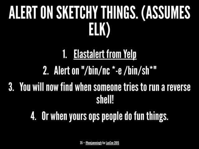 ALERT ON SKETCHY THINGS. (ASSUMES
ELK)
1. Elastalert from Yelp
2. Alert on "/bin/nc *-e /bin/sh*"
3. You will now find when someone tries to run a reverse
shell!
4. Or when yours ops people do fun things.
35 — @benjammingh for LasCon 2015
