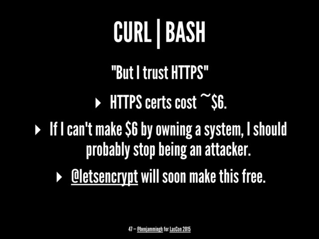 CURL | BASH
"But I trust HTTPS"
▸ HTTPS certs cost ~$6.
▸ If I can't make $6 by owning a system, I should
probably stop being an attacker.
▸ @letsencrypt will soon make this free.
47 — @benjammingh for LasCon 2015
