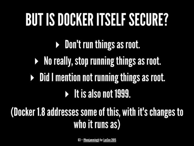 BUT IS DOCKER ITSELF SECURE?
▸ Don't run things as root.
▸ No really, stop running things as root.
▸ Did I mention not running things as root.
▸ It is also not 1999.
(Docker 1.8 addresses some of this, with it's changes to
who it runs as)
63 — @benjammingh for LasCon 2015
