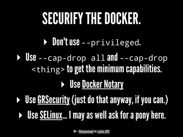 SECURIFY THE DOCKER.
▸ Don't use --privileged.
▸ Use --cap-drop all and --cap-drop
 to get the minimum capabilities.
▸ Use Docker Notary
▸ Use GRSecurity (just do that anyway, if you can.)
▸ Use SELinux... I may as well ask for a pony here.
64 — @benjammingh for LasCon 2015
