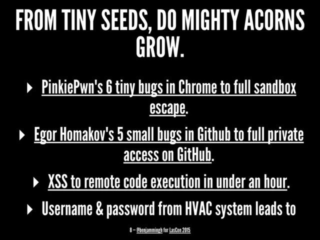 FROM TINY SEEDS, DO MIGHTY ACORNS
GROW.
▸ PinkiePwn's 6 tiny bugs in Chrome to full sandbox
escape.
▸ Egor Homakov's 5 small bugs in Github to full private
access on GitHub.
▸ XSS to remote code execution in under an hour.
▸ Username & password from HVAC system leads to
8 — @benjammingh for LasCon 2015
