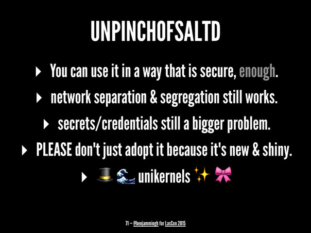 UNPINCHOFSALTD
▸ You can use it in a way that is secure, enough.
▸ network separation & segregation still works.
▸ secrets/credentials still a bigger problem.
▸ PLEASE don't just adopt it because it's new & shiny.
▸ ! " unikernels ✨ $
71 — @benjammingh for LasCon 2015
