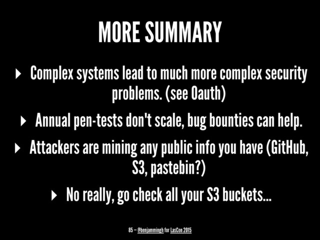 MORE SUMMARY
▸ Complex systems lead to much more complex security
problems. (see Oauth)
▸ Annual pen-tests don't scale, bug bounties can help.
▸ Attackers are mining any public info you have (GitHub,
S3, pastebin?)
▸ No really, go check all your S3 buckets...
85 — @benjammingh for LasCon 2015
