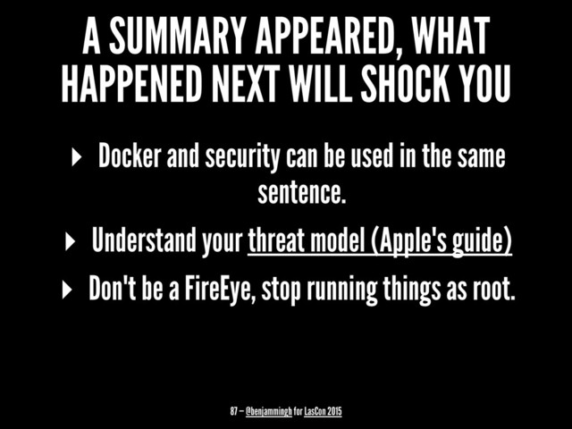A SUMMARY APPEARED, WHAT
HAPPENED NEXT WILL SHOCK YOU
▸ Docker and security can be used in the same
sentence.
▸ Understand your threat model (Apple's guide)
▸ Don't be a FireEye, stop running things as root.
87 — @benjammingh for LasCon 2015
