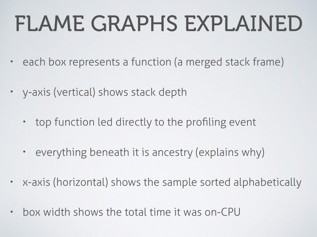 FLAME GRAPHS EXPLAINED
• each box represents a function (a merged stack frame)
• y-axis (vertical) shows stack depth
• top function led directly to the proﬁling event
• everything beneath it is ancestry (explains why)
• x-axis (horizontal) shows the sample sorted alphabetically
• box width shows the total time it was on-CPU
