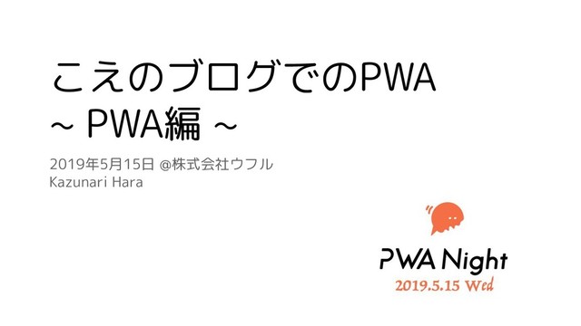 こえのブログでのPWA
~ PWA編 ~
2019年5月15日 @株式会社ウフル
Kazunari Hara
