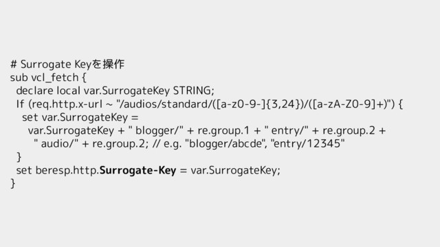 # Surrogate Keyを操作
sub vcl_fetch {
declare local var.SurrogateKey STRING;
If (req.http.x-url ~ "/audios/standard/([a-z0-9-]{3,24})/([a-zA-Z0-9]+)") {
set var.SurrogateKey =
var.SurrogateKey + " blogger/" + re.group.1 + " entry/" + re.group.2 +
" audio/" + re.group.2; // e.g. "blogger/abcde", "entry/12345"
}
set beresp.http.Surrogate-Key = var.SurrogateKey;
}
