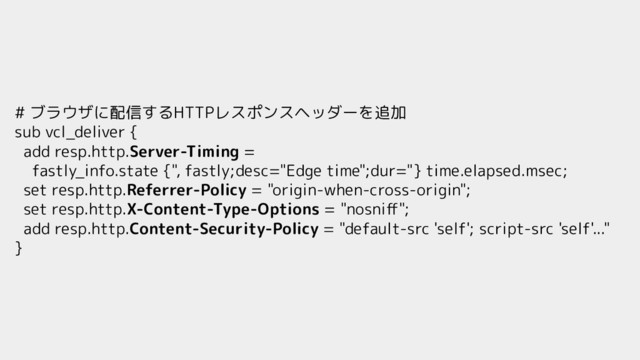 # ブラウザに配信するHTTPレスポンスヘッダーを追加
sub vcl_deliver {
add resp.http.Server-Timing =
fastly_info.state {", fastly;desc="Edge time";dur="} time.elapsed.msec;
set resp.http.Referrer-Policy = "origin-when-cross-origin";
set resp.http.X-Content-Type-Options = "nosniﬀ";
add resp.http.Content-Security-Policy = "default-src 'self'; script-src 'self'..."
}

