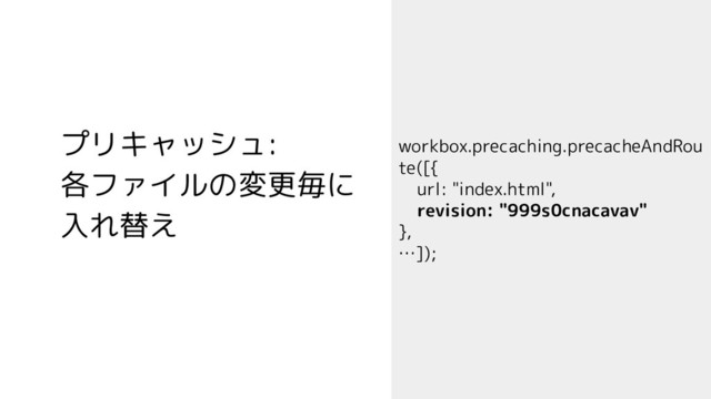 プリキャッシュ:
各ファイルの変更毎に
入れ替え
workbox.precaching.precacheAndRou
te([{
url: "index.html",
revision: "999s0cnacavav"
},
…]);

