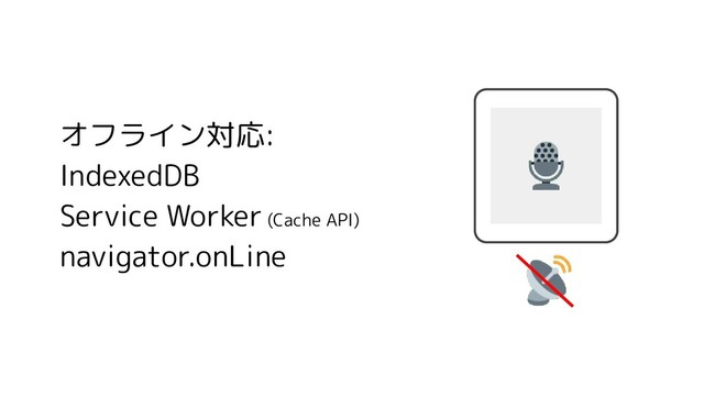 オフライン対応:
IndexedDB
Service Worker (Cache API)
navigator.onLine
