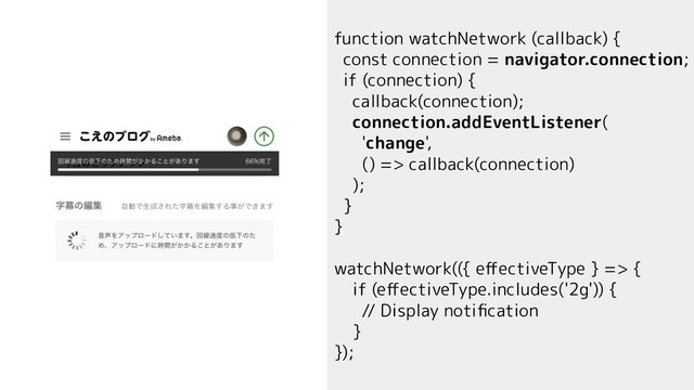 function watchNetwork (callback) {
const connection = navigator.connection;
if (connection) {
callback(connection);
connection.addEventListener(
'change',
() => callback(connection)
);
}
}
watchNetwork(({ eﬀectiveType } => {
if (eﬀectiveType.includes('2g')) {
// Display notiﬁcation
}
});
