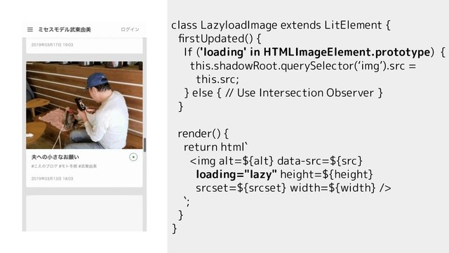 class LazyloadImage extends LitElement {
ﬁrstUpdated() {
If ('loading' in HTMLImageElement.prototype) {
this.shadowRoot.querySelector(‘img’).src =
this.src;
} else { // Use Intersection Observer }
}
render() {
return html`
<img alt="${alt}" height="${height}" width="${width}">
`;
}
}
