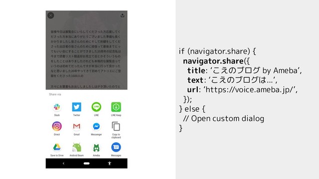 if (navigator.share) {
navigator.share({
title: ‘こえのブログ by Ameba’,
text: ‘こえのブログは...’,
url: ‘https://voice.ameba.jp/’,
});
} else {
// Open custom dialog
}
