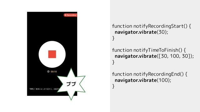 function notifyRecordingStart() {
navigator.vibrate(30);
}
function notifyTimeToFinish() {
navigator.vibrate([30, 100, 30]);
}
function notifyRecordingEnd() {
navigator.vibrate(100);
}
ブブ
