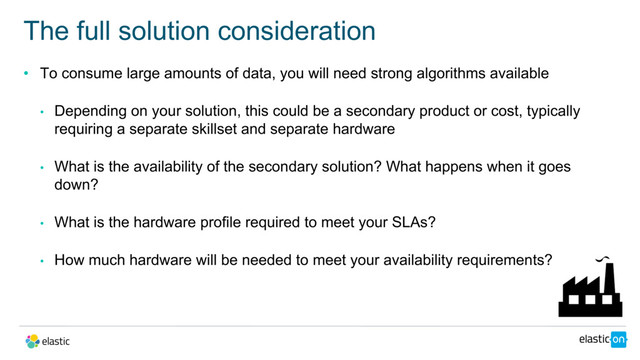 • To consume large amounts of data, you will need strong algorithms available
• Depending on your solution, this could be a secondary product or cost, typically
requiring a separate skillset and separate hardware
• What is the availability of the secondary solution? What happens when it goes
down?
• What is the hardware profile required to meet your SLAs?
• How much hardware will be needed to meet your availability requirements?
The full solution consideration
