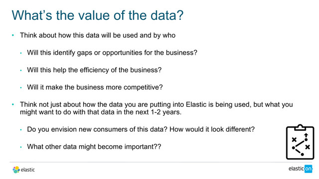 • Think about how this data will be used and by who
• Will this identify gaps or opportunities for the business?
• Will this help the efficiency of the business?
• Will it make the business more competitive?
• Think not just about how the data you are putting into Elastic is being used, but what you
might want to do with that data in the next 1-2 years.
• Do you envision new consumers of this data? How would it look different?
• What other data might become important??
What’s the value of the data?
