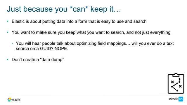 • Elastic is about putting data into a form that is easy to use and search
• You want to make sure you keep what you want to search, and not just everything
• You will hear people talk about optimizing field mappings… will you ever do a text
search on a GUID? NOPE.
• Don’t create a “data dump”
Just because you *can* keep it…
