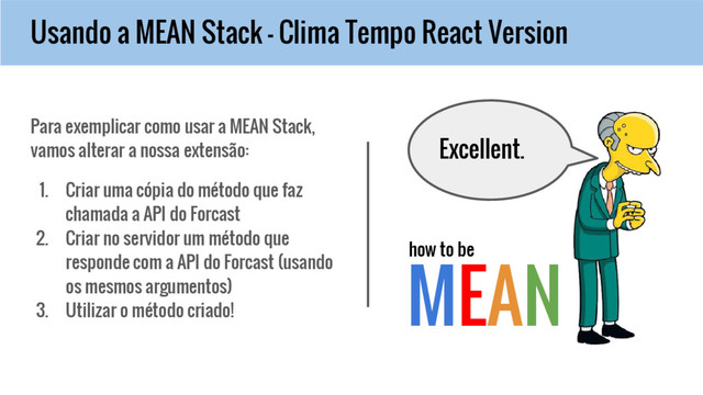 Usando a MEAN Stack - Clima Tempo React Version
MEAN
how to be
Para exemplicar como usar a MEAN Stack,
vamos alterar a nossa extensão:
1. Criar uma cópia do método que faz
chamada a API do Forcast
2. Criar no servidor um método que
responde com a API do Forcast (usando
os mesmos argumentos)
3. Utilizar o método criado!
Excellent.
