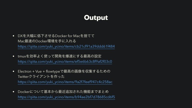 Output
• DXΛେ෯ʹ௿Լͤ͞ΔDocker for MacΛࣺͯͯ
Mac࠷଎ͷDocker؀ڥΛखʹೖΕΔ
https://qiita.com/yuki_ycino/items/cb21cf91a39ddd61f484
• tmuxΛޮ཰Α͘࢖ͬͯ։ൃΛര଎ʹ͢Δ࠷ߴͷઃఆ
https://qiita.com/yuki_ycino/items/ef5e6b63c8f9af2f03c0
• Electron + Vue + ﬂowtypeͰ࠷ߴͷը૾Λऩू͢ΔͨΊͷ
TwitterΫϥΠΞϯτΛ࡞ͬͨ
https://qiita.com/yuki_ycino/items/9a2f7feef947c4c258ac
• Dockerʹ͍ͭͯجຊ͔Β࠷ۙ௥Ճ͞Εͨػೳ·Ͱ·ͱΊ
https://qiita.com/yuki_ycino/items/b94ae2bf7d78685cd6f5
